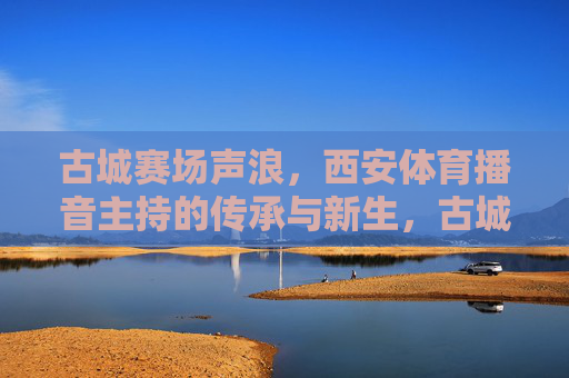 古城赛场声浪,西安体育播音主持的传承与新生,古城赛场声浪,西安体育播音主持的传承与新生 古城赛场声浪,西安体育播音主持的传承与新生,古城赛场声浪,西安体育播音主持的传承与新生