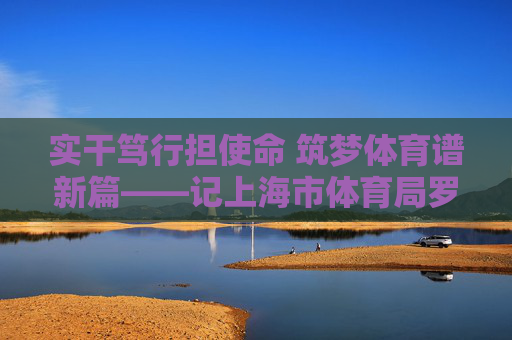 实干笃行担使命 筑梦体育谱新篇——记上海市体育局罗文桦同志,实干笃行担使命 筑梦体育谱新篇——记上海市体育局罗文桦同志 实干笃行担使命 筑梦体育谱新篇——记上海市体育局罗文桦同志,实干笃行担使命 筑梦体育谱新篇——记上海市体育局罗文桦同志