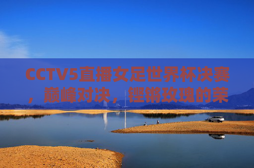 CCTV5直播女足世界杯决赛,巅峰对决,铿锵玫瑰的荣耀时刻,铿锵玫瑰巅峰对决,女足世界杯决赛荣耀时刻 CCTV5直播女足世界杯决赛,巅峰对决,铿锵玫瑰的荣耀时刻,铿锵玫瑰巅峰对决,女足世界杯决赛荣耀时刻