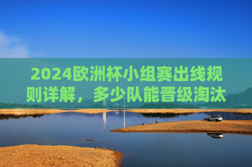 2024欧洲杯小组赛出线规则详解，多少队能晋级淘汰赛？2024欧洲杯小组赛出线规则，多少队晋级淘汰赛？