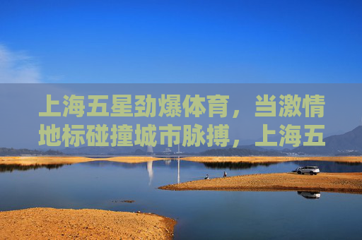 上海五星劲爆体育,当激情地标碰撞城市脉搏,上海五星劲爆体育,地标激情碰撞城市脉搏 上海五星劲爆体育,当激情地标碰撞城市脉搏,上海五星劲爆体育,地标激情碰撞城市脉搏