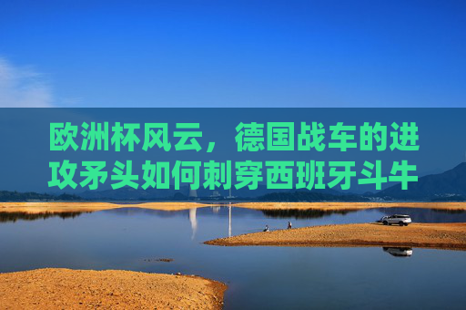 欧洲杯风云,德国战车的进攻矛头如何刺穿西班牙斗牛士的防线?欧洲杯,德国战车矛头刺穿西班牙斗牛士防线 欧洲杯风云,德国战车的进攻矛头如何刺穿西班牙斗牛士的防线?欧洲杯,德国战车矛头刺穿西班牙斗牛士防线