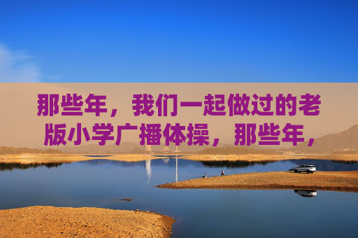 那些年,我们一起做过的老版小学广播体操,那些年,我们一起做过的老版小学广播体操 那些年,我们一起做过的老版小学广播体操,那些年,我们一起做过的老版小学广播体操