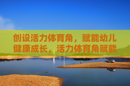 创设活力体育角,赋能幼儿健康成长,活力体育角赋能幼儿健康成长 创设活力体育角,赋能幼儿健康成长,活力体育角赋能幼儿健康成长