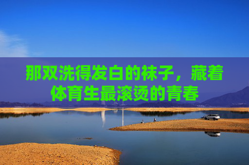 那双洗得发白的袜子,藏着体育生最滚烫的青春 那双洗得发白的袜子,藏着体育生最滚烫的青春