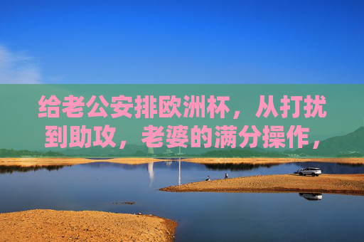 给老公安排欧洲杯,从打扰到助攻,老婆的满分操作,老婆的欧洲杯满分助攻,从打扰到神助攻 给老公安排欧洲杯,从打扰到助攻,老婆的满分操作,老婆的欧洲杯满分助攻,从打扰到神助攻