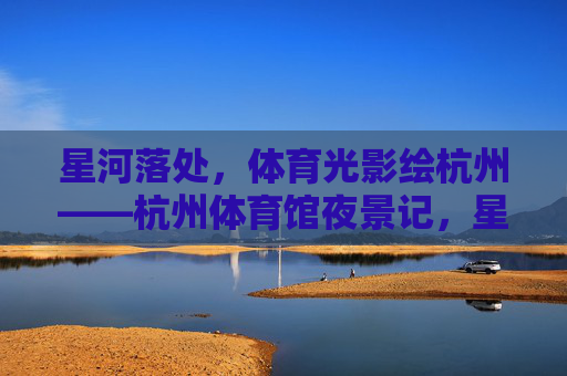 星河落处,体育光影绘杭州——杭州体育馆夜景记,星河映体育,光影绘杭城——杭州体育馆夜景 星河落处,体育光影绘杭州——杭州体育馆夜景记,星河映体育,光影绘杭城——杭州体育馆夜景