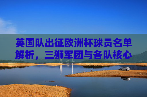 英国队出征欧洲杯球员名单解析,三狮军团与各队核心阵容,三狮军团出征欧洲杯,球员名单解析与核心阵容 英国队出征欧洲杯球员名单解析,三狮军团与各队核心阵容,三狮军团出征欧洲杯,球员名单解析与核心阵容