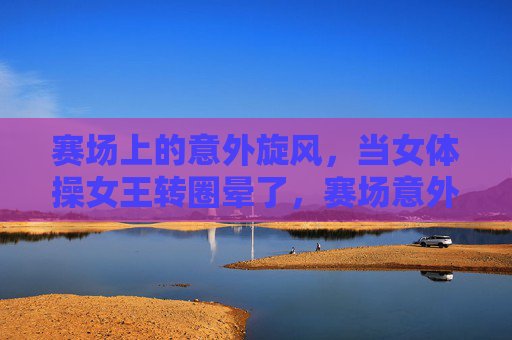 赛场上的意外旋风,当女体操女王转圈晕了,赛场意外旋风!女体操女王转圈晕了 赛场上的意外旋风,当女体操女王转圈晕了,赛场意外旋风!女体操女王转圈晕了