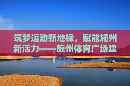 筑梦运动新地标,赋能施州新活力——施州体育广场建设纪实,施州体育广场,筑梦运动新地标,赋能施州新活力 筑梦运动新地标,赋能施州新活力——施州体育广场建设纪实,施州体育广场,筑梦运动新地标,赋能施州新活力