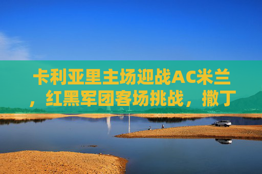 卡利亚里主场迎战AC米兰,红黑军团客场挑战,撒丁岛能否筑起防线?卡利亚里主场迎战AC米兰,撒丁岛防线能否阻挡红黑军团? 卡利亚里主场迎战AC米兰,红黑军团客场挑战,撒丁岛能否筑起防线?卡利亚里主场迎战AC米兰,撒丁岛防线能否阻挡红黑军团?