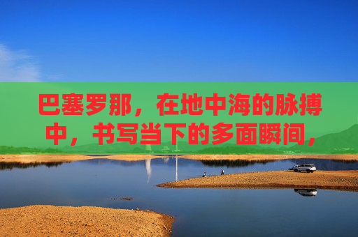 巴塞罗那,在地中海的脉搏中,书写当下的多面瞬间,巴塞罗那,地中海脉搏中的多面瞬间 巴塞罗那,在地中海的脉搏中,书写当下的多面瞬间,巴塞罗那,地中海脉搏中的多面瞬间