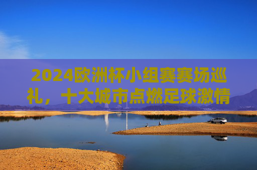 2024欧洲杯小组赛赛场巡礼,十大城市点燃足球激情,2024欧洲杯小组赛十大城市巡礼,点燃足球激情 2024欧洲杯小组赛赛场巡礼,十大城市点燃足球激情,2024欧洲杯小组赛十大城市巡礼,点燃足球激情