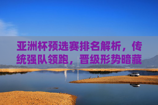 亚洲杯预选赛排名解析,传统强队领跑,晋级形势暗藏变数,亚洲杯预选赛排名,传统强队领跑,晋级形势存变数 亚洲杯预选赛排名解析,传统强队领跑,晋级形势暗藏变数,亚洲杯预选赛排名,传统强队领跑,晋级形势存变数