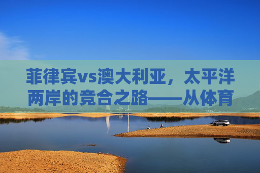 菲律宾vs澳大利亚,太平洋两岸的竞合之路——从体育赛场到区域协作,菲律宾与澳大利亚,太平洋两岸的竞合之路——从体育赛场到区域协作 菲律宾vs澳大利亚,太平洋两岸的竞合之路——从体育赛场到区域协作,菲律宾与澳大利亚,太平洋两岸的竞合之路——从体育赛场到区域协作
