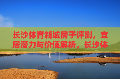 长沙体育新城房子评测,宜居潜力与价值解析,长沙体育新城房子评测,宜居潜力与价值解析 长沙体育新城房子评测,宜居潜力与价值解析,长沙体育新城房子评测,宜居潜力与价值解析