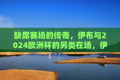缺席赛场的传奇,伊布与2024欧洲杯的另类在场,伊布,缺席2024欧洲杯的传奇另类在场 缺席赛场的传奇,伊布与2024欧洲杯的另类在场,伊布,缺席2024欧洲杯的传奇另类在场