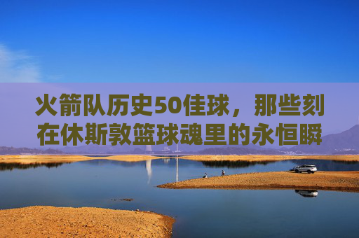 火箭队历史50佳球，那些刻在休斯敦篮球魂里的永恒瞬间，火箭队历史50佳球，休斯敦篮球魂的永恒瞬间