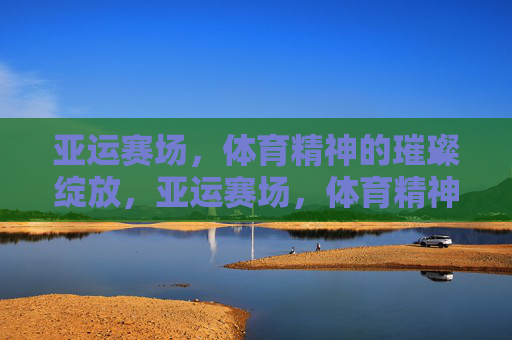 亚运赛场，体育精神的璀璨绽放，亚运赛场，体育精神的璀璨绽放