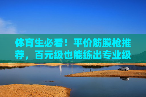 体育生必看!平价筋膜枪推荐,百元级也能练出专业级放松效果,体育生平价筋膜枪推荐,百元级也能练出专业级放松 体育生必看!平价筋膜枪推荐,百元级也能练出专业级放松效果,体育生平价筋膜枪推荐,百元级也能练出专业级放松