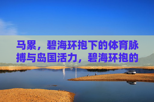马累,碧海环抱下的体育脉搏与岛国活力,碧海环抱的马累,体育脉搏与岛国活力 马累,碧海环抱下的体育脉搏与岛国活力,碧海环抱的马累,体育脉搏与岛国活力