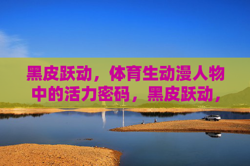 黑皮跃动,体育生动漫人物中的活力密码,黑皮跃动,体育生动漫人物的活力密码 黑皮跃动,体育生动漫人物中的活力密码,黑皮跃动,体育生动漫人物的活力密码