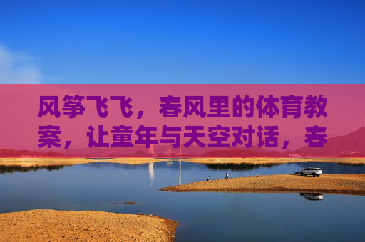 风筝飞飞,春风里的体育教案,让童年与天空对话,春风里的风筝课,童年与天空的体育对话 风筝飞飞,春风里的体育教案,让童年与天空对话,春风里的风筝课,童年与天空的体育对话