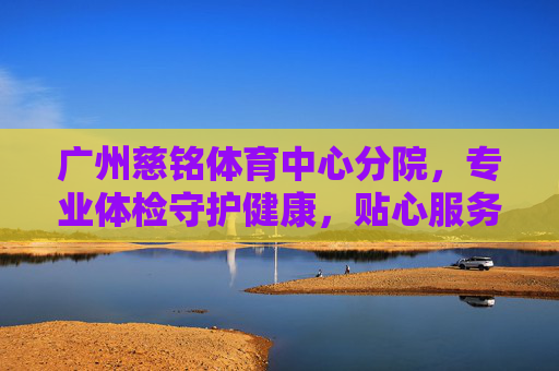 广州慈铭体育中心分院，专业体检守护健康，贴心服务温暖羊城，广州慈铭体育中心分院，专业体检护健康，贴心暖羊城