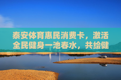 泰安体育惠民消费卡，激活全民健身一池春水，共绘健康生活新图景，泰安体育惠民消费卡激活全民健身春水绘就健康生活新图景