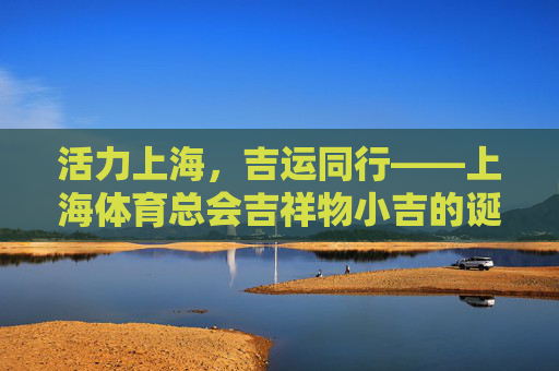 活力上海，吉运同行——上海体育总会吉祥物小吉的诞生与意义，活力上海吉运启航，上海体育总会吉祥物小吉的诞生与意义