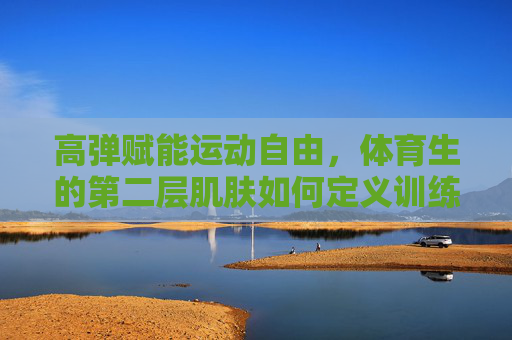 高弹赋能运动自由，体育生的第二层肌肤如何定义训练表现？高弹赋能体育生，第二层肌肤定义训练表现