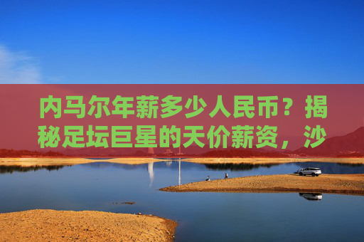内马尔年薪多少人民币?揭秘足坛巨星的天价薪资,沙特联赛再创纪录,内马尔年薪多少人民币?沙特联赛天价薪资再创纪录 内马尔年薪多少人民币?揭秘足坛巨星的天价薪资,沙特联赛再创纪录,内马尔年薪多少人民币?沙特联赛天价薪资再创纪录