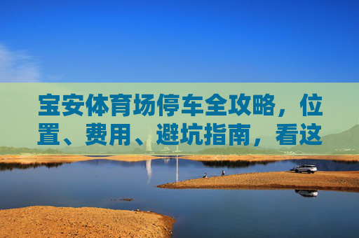 宝安体育场停车全攻略，位置、费用、避坑指南，看这篇就够了！宝安体育场停车全攻略，位置、费用、避坑指南看这篇就够了