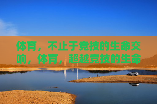 体育,不止于竞技的生命交响,体育,超越竞技的生命交响 体育,不止于竞技的生命交响,体育,超越竞技的生命交响