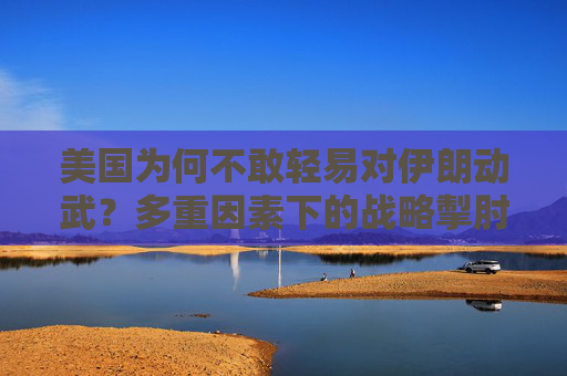美国为何不敢轻易对伊朗动武?多重因素下的战略掣肘,美国对伊朗动武的战略掣肘 美国为何不敢轻易对伊朗动武?多重因素下的战略掣肘,美国对伊朗动武的战略掣肘