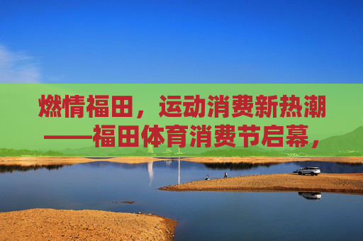 燃情福田,运动消费新热潮——福田体育消费节启幕,福田体育消费节启幕 引燃运动消费新热潮 燃情福田,运动消费新热潮——福田体育消费节启幕,福田体育消费节启幕 引燃运动消费新热潮