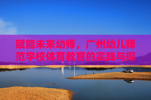 赋能未来幼师，广州幼儿师范学校体育教育的实践与探索，赋能未来幼师，广州幼儿师范学校体育教育的实践探索