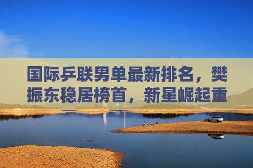 国际乒联男单最新排名,樊振东稳居榜首,新星崛起重塑世界乒坛格局,樊振东稳居榜首 新星崛起重塑男乒格局 国际乒联男单最新排名,樊振东稳居榜首,新星崛起重塑世界乒坛格局,樊振东稳居榜首 新星崛起重塑男乒格局