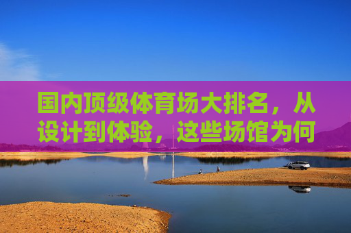 国内顶级体育场大排名,从设计到体验,这些场馆为何能脱颖而出?国内顶级体育场大排名,设计体验为何能脱颖而出? 国内顶级体育场大排名,从设计到体验,这些场馆为何能脱颖而出?国内顶级体育场大排名,设计体验为何能脱颖而出?