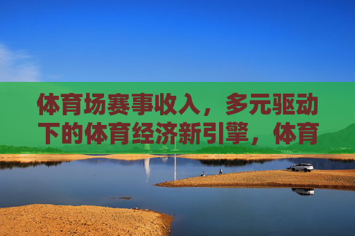 体育场赛事收入,多元驱动下的体育经济新引擎,体育场赛事收入,多元驱动下的体育经济新引擎 体育场赛事收入,多元驱动下的体育经济新引擎,体育场赛事收入,多元驱动下的体育经济新引擎