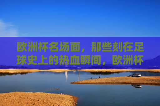 欧洲杯名场面，那些刻在足球史上的热血瞬间，欧洲杯名场面，刻在足球史上的热血瞬间