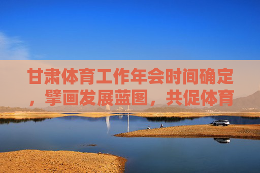 甘肃体育工作年会时间确定，擘画发展蓝图，共促体育强省建设，甘肃体育工作年会擘画蓝图 共促体育强省建设