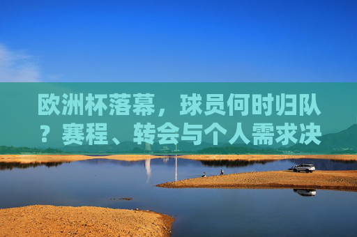 欧洲杯落幕,球员何时归队?赛程、转会与个人需求决定回国时间,欧洲杯落幕,球员归队时间,赛程、转会与个人需求决定 欧洲杯落幕,球员何时归队?赛程、转会与个人需求决定回国时间,欧洲杯落幕,球员归队时间,赛程、转会与个人需求决定