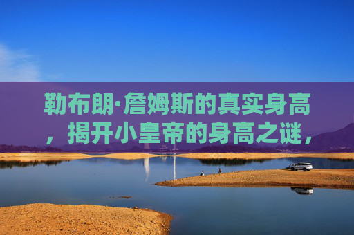 勒布朗·詹姆斯的真实身高,揭开小皇帝的身高之谜,勒布朗·詹姆斯的真实身高,揭开小皇帝的身高之谜 勒布朗·詹姆斯的真实身高,揭开小皇帝的身高之谜,勒布朗·詹姆斯的真实身高,揭开小皇帝的身高之谜