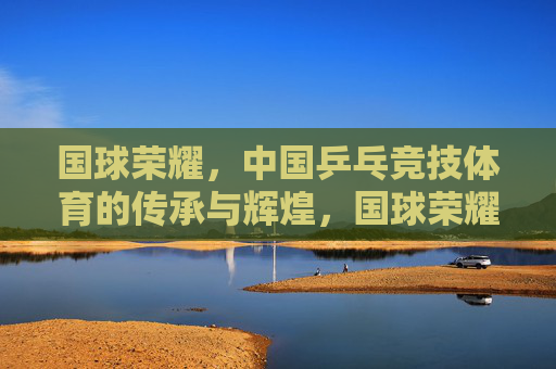 国球荣耀,中国乒乓竞技体育的传承与辉煌,国球荣耀,中国乒乓的传承与辉煌 国球荣耀,中国乒乓竞技体育的传承与辉煌,国球荣耀,中国乒乓的传承与辉煌