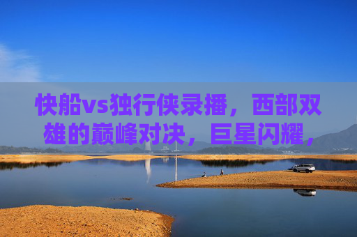 快船vs独行侠录播，西部双雄的巅峰对决，巨星闪耀，胜负悬念拉满，西部双雄巅峰对决，快船vs独行侠巨星闪耀，胜负悬念拉满