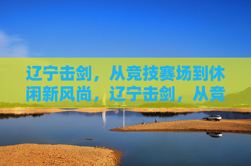 辽宁击剑,从竞技赛场到休闲新风尚,辽宁击剑,从竞技赛场到休闲新风尚 辽宁击剑,从竞技赛场到休闲新风尚,辽宁击剑,从竞技赛场到休闲新风尚