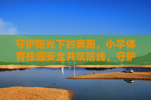 守护阳光下的奔跑,小学体育校园安全共筑防线,守护阳光奔跑,共筑小学体育安全防线 守护阳光下的奔跑,小学体育校园安全共筑防线,守护阳光奔跑,共筑小学体育安全防线