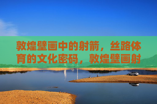 敦煌壁画中的射箭,丝路体育的文化密码,敦煌壁画射箭,丝路体育的文化密码 敦煌壁画中的射箭,丝路体育的文化密码,敦煌壁画射箭,丝路体育的文化密码