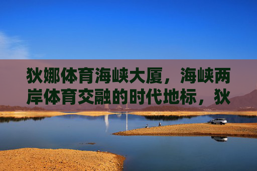 狄娜体育海峡大厦，海峡两岸体育交融的时代地标，狄娜体育海峡大厦，海峡两岸体育交融的时代地标